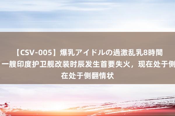 【CSV-005】爆乳アイドルの過激乱乳8時間 印媒：一艘印度护卫舰改装时辰发生首要失火，现在处于侧翻情状