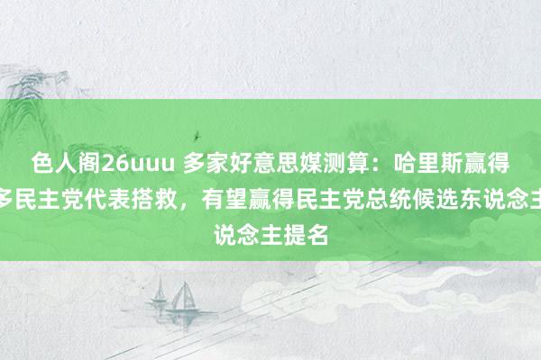 色人阁26uuu 多家好意思媒测算：哈里斯赢得满盈多民主党代表搭救，有望赢得民主党总统候选东说念主提名