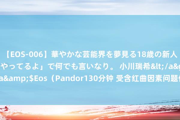 【EOS-006】華やかな芸能界を夢見る18歳の新人タレントは「みんなやってるよ」で何でも言いなり。 小川瑞希</a>2014-04-15Pandora&$Eos（Pandor130分钟 受含红曲因素问题保健品事件影响，小林制药会长和社长离职