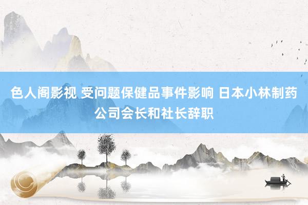 色人阁影视 受问题保健品事件影响 日本小林制药公司会长和社长辞职