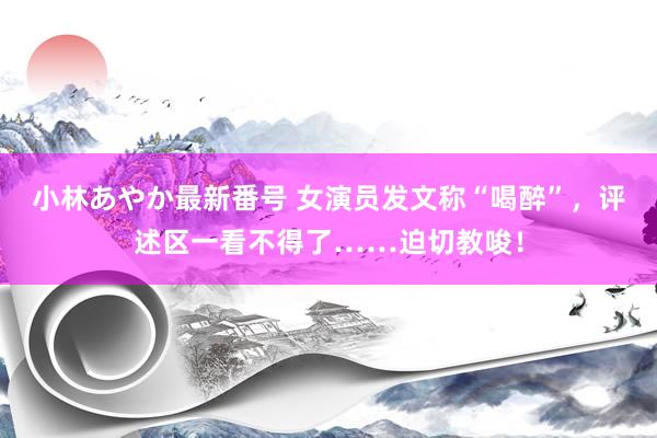 小林あやか最新番号 女演员发文称“喝醉”，评述区一看不得了……迫切教唆！