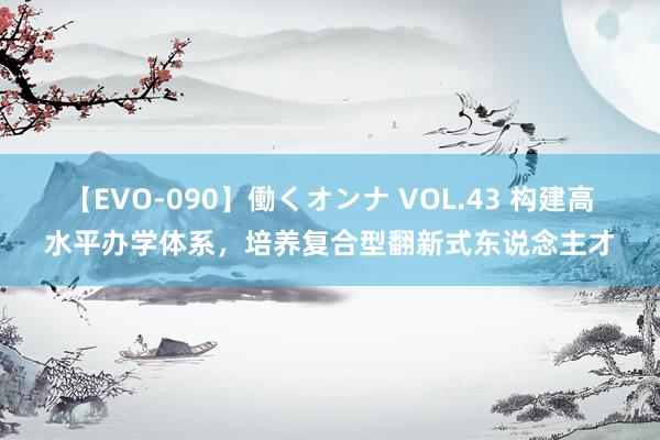 【EVO-090】働くオンナ VOL.43 构建高水平办学体系，培养复合型翻新式东说念主才