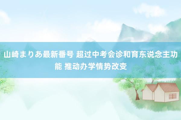 山崎まりあ最新番号 超过中考会诊和育东说念主功能 推动办学情势改变