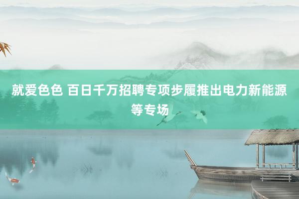 就爱色色 百日千万招聘专项步履推出电力新能源等专场