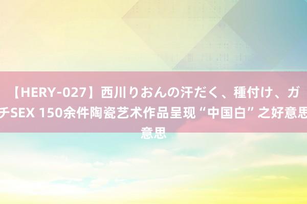 【HERY-027】西川りおんの汗だく、種付け、ガチSEX 150余件陶瓷艺术作品呈现“中国白”之好意思