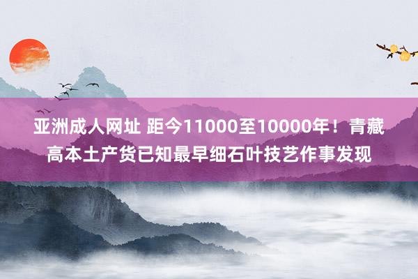 亚洲成人网址 距今11000至10000年！青藏高本土产货已知最早细石叶技艺作事发现