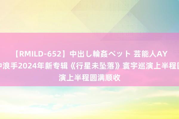 【RMILD-652】中出し輪姦ペット 芸能人AYA 星河冲浪手2024年新专辑《行星未坠落》寰宇巡演上半程圆满顺收