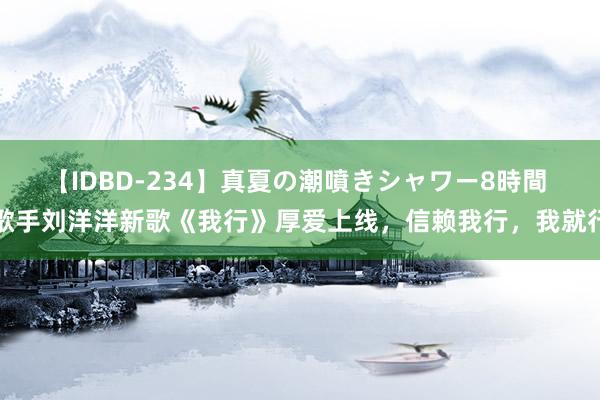 【IDBD-234】真夏の潮噴きシャワー8時間 歌手刘洋洋新歌《我行》厚爱上线，信赖我行，我就行