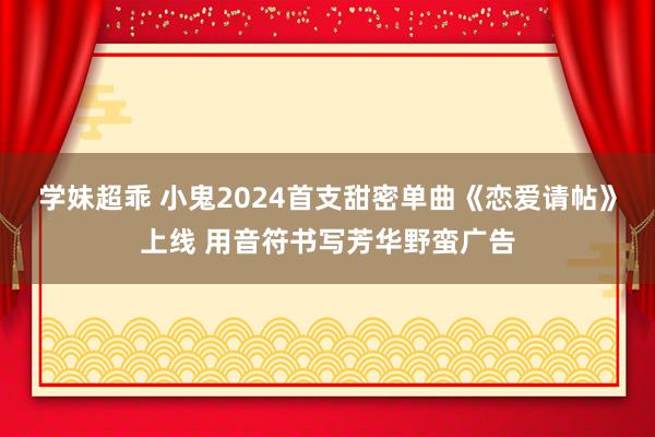 学妹超乖 小鬼2024首支甜密单曲《恋爱请帖》上线 用音符书写芳华野蛮广告