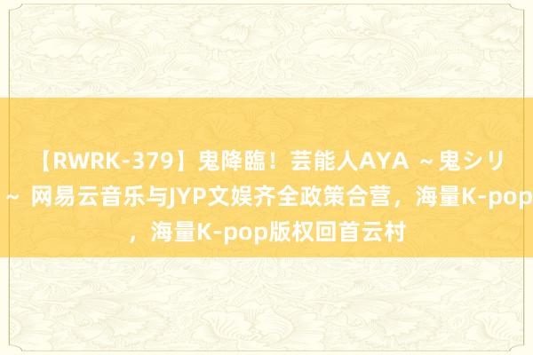 【RWRK-379】鬼降臨！芸能人AYA ～鬼シリーズ全制覇！～ 网易云音乐与JYP文娱齐全政策合营，海量K-pop版权回首云村