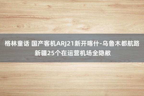 格林童话 国产客机ARJ21新开喀什-乌鲁木都航路 新疆25个在运营机场全隐敝