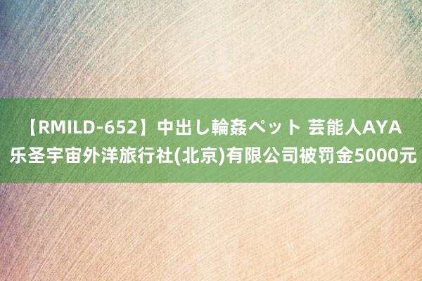 【RMILD-652】中出し輪姦ペット 芸能人AYA 乐圣宇宙外洋旅行社(北京)有限公司被罚金5000元