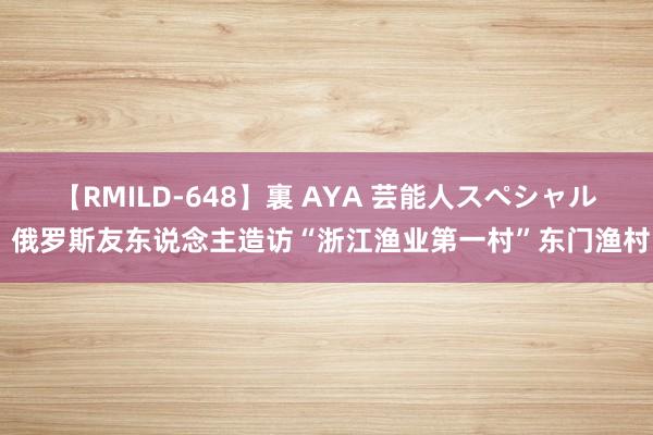 【RMILD-648】裏 AYA 芸能人スペシャル 俄罗斯友东说念主造访“浙江渔业第一村”东门渔村