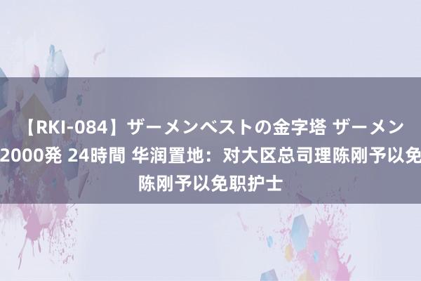 【RKI-084】ザーメンベストの金字塔 ザーメン大好き2000発 24時間 华润置地：对大区总司理陈刚予以免职护士