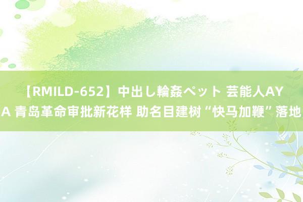 【RMILD-652】中出し輪姦ペット 芸能人AYA 青岛革命审批新花样 助名目建树“快马加鞭”落地