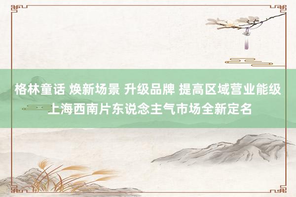 格林童话 焕新场景 升级品牌 提高区域营业能级 上海西南片东说念主气市场全新定名