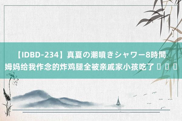 【IDBD-234】真夏の潮噴きシャワー8時間 姆妈给我作念的炸鸡腿全被亲戚家小孩吃了 ​​​