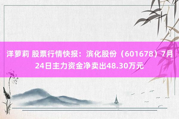 洋萝莉 股票行情快报：滨化股份（601678）7月24日主力资金净卖出48.30万元