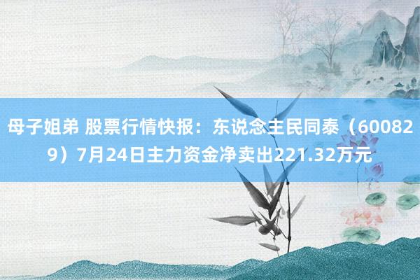 母子姐弟 股票行情快报：东说念主民同泰（600829）7月24日主力资金净卖出221.32万元