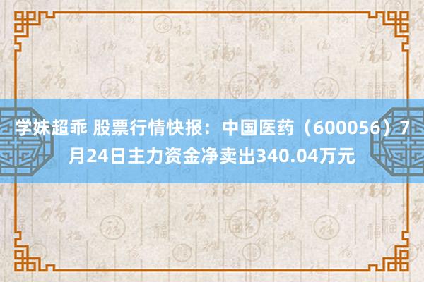 学妹超乖 股票行情快报：中国医药（600056）7月24日主力资金净卖出340.04万元