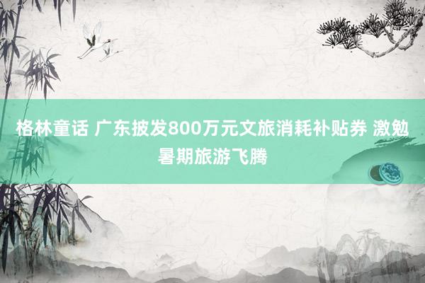 格林童话 广东披发800万元文旅消耗补贴券 激勉暑期旅游飞腾