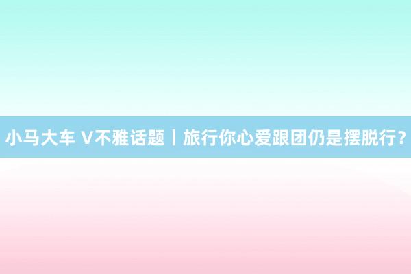 小马大车 V不雅话题丨旅行你心爱跟团仍是摆脱行？