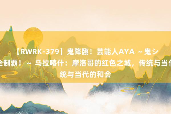 【RWRK-379】鬼降臨！芸能人AYA ～鬼シリーズ全制覇！～ 马拉喀什：摩洛哥的红色之城，传统与当代的和会