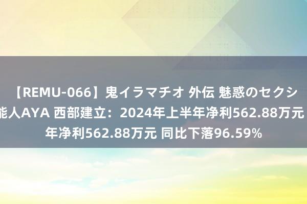 【REMU-066】鬼イラマチオ 外伝 魅惑のセクシーイラマチオ 芸能人AYA 西部建立：2024年上半年净利562.88万元 同比下落96.59%