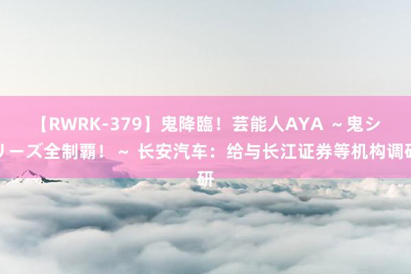 【RWRK-379】鬼降臨！芸能人AYA ～鬼シリーズ全制覇！～ 长安汽车：给与长江证券等机构调研