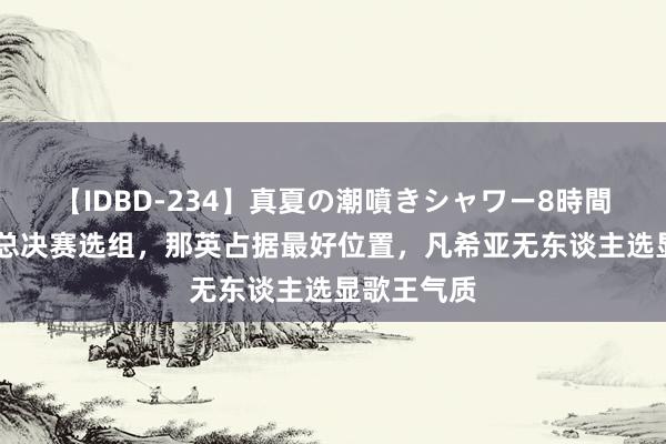 【IDBD-234】真夏の潮噴きシャワー8時間 《歌手》总决赛选组，那英占据最好位置，凡希亚无东谈主选显歌王气质