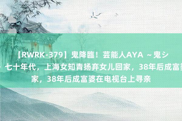 【RWRK-379】鬼降臨！芸能人AYA ～鬼シリーズ全制覇！～ 七十年代，上海女知青扬弃女儿回家，38年后成富婆在电视台上寻亲