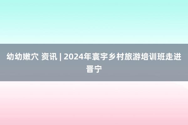 幼幼嫩穴 资讯 | 2024年寰宇乡村旅游培训班走进晋宁