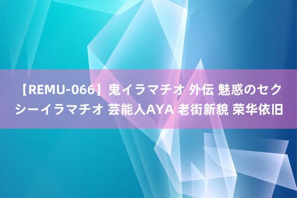 【REMU-066】鬼イラマチオ 外伝 魅惑のセクシーイラマチオ 芸能人AYA 老街新貌 荣华依旧