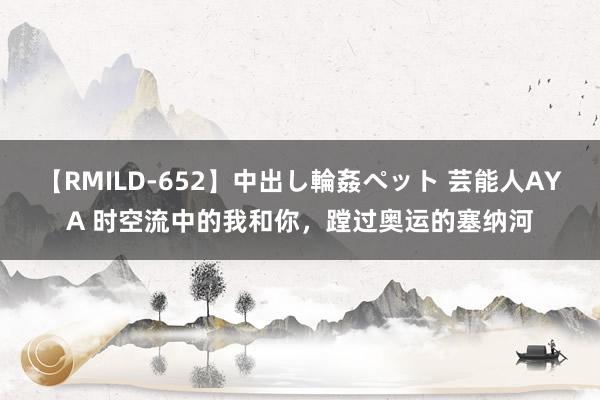 【RMILD-652】中出し輪姦ペット 芸能人AYA 时空流中的我和你，蹚过奥运的塞纳河