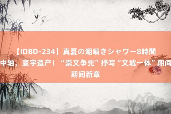 【IDBD-234】真夏の潮噴きシャワー8時間 北京中轴，寰宇遗产！“崇文争先”抒写“文城一体”期间新章