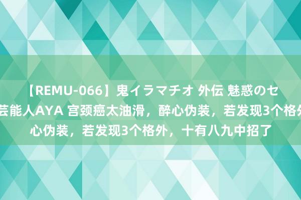 【REMU-066】鬼イラマチオ 外伝 魅惑のセクシーイラマチオ 芸能人AYA 宫颈癌太油滑，醉心伪装，若发现3个格外，十有八九中招了