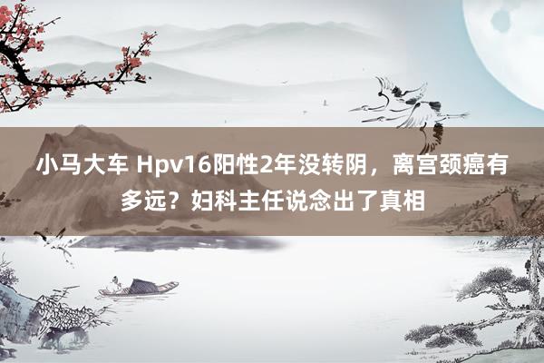 小马大车 Hpv16阳性2年没转阴，离宫颈癌有多远？妇科主任说念出了真相