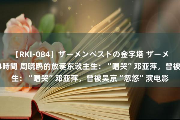 【RKI-084】ザーメンベストの金字塔 ザーメン大好き2000発 24時間 周晓鸥的放诞东谈主生：“唱哭”邓亚萍，曾被吴京“忽悠”演电影