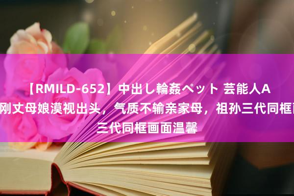 【RMILD-652】中出し輪姦ペット 芸能人AYA 霍启刚丈母娘漠视出头，气质不输亲家母，祖孙三代同框画面温馨