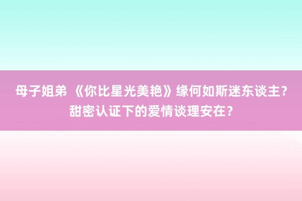 母子姐弟 《你比星光美艳》缘何如斯迷东谈主？甜密认证下的爱情谈理安在？