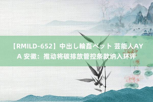 【RMILD-652】中出し輪姦ペット 芸能人AYA 安徽：推动将碳排放管控条款纳入环评