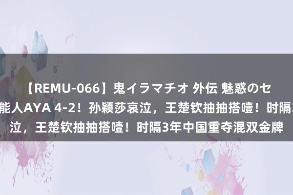 【REMU-066】鬼イラマチオ 外伝 魅惑のセクシーイラマチオ 芸能人AYA 4-2！孙颖莎哀泣，王楚钦抽抽搭噎！时隔3年中国重夺混双金牌