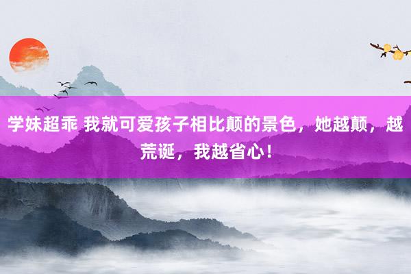 学妹超乖 我就可爱孩子相比颠的景色，她越颠，越荒诞，我越省心！