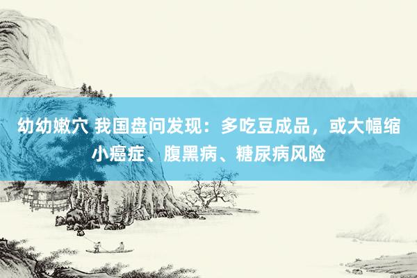 幼幼嫩穴 我国盘问发现：多吃豆成品，或大幅缩小癌症、腹黑病、糖尿病风险