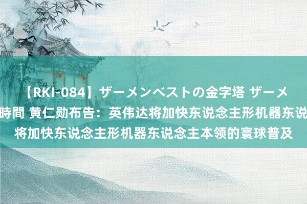 【RKI-084】ザーメンベストの金字塔 ザーメン大好き2000発 24時間 黄仁勋布告：英伟达将加快东说念主形机器东说念主本领的寰球普及