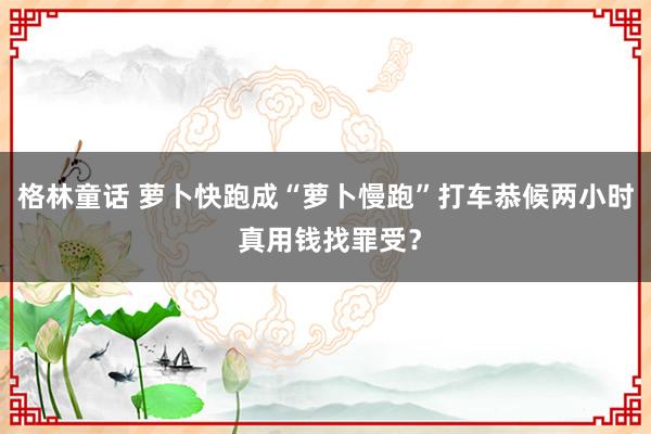 格林童话 萝卜快跑成“萝卜慢跑”打车恭候两小时 真用钱找罪受？