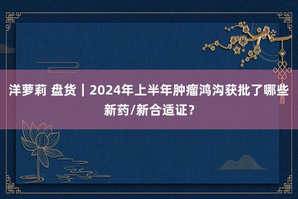 洋萝莉 盘货｜2024年上半年肿瘤鸿沟获批了哪些新药/新合适证？