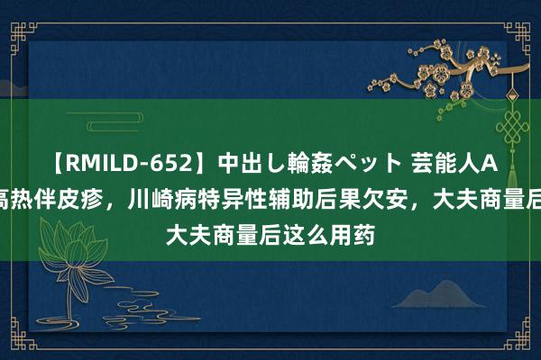 【RMILD-652】中出し輪姦ペット 芸能人AYA 患儿高热伴皮疹，川崎病特异性辅助后果欠安，大夫商量后这么用药