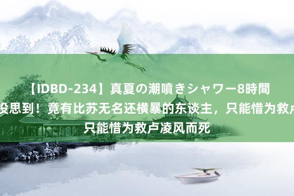 【IDBD-234】真夏の潮噴きシャワー8時間 《唐诡》没思到！竟有比苏无名还横暴的东谈主，只能惜为救卢凌风而死