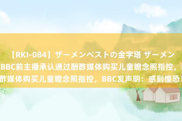 【RKI-084】ザーメンベストの金字塔 ザーメン大好き2000発 24時間 BBC前主播承认通过酬酢媒体购买儿童瞻念照指控，BBC发声明：感到惶恐！